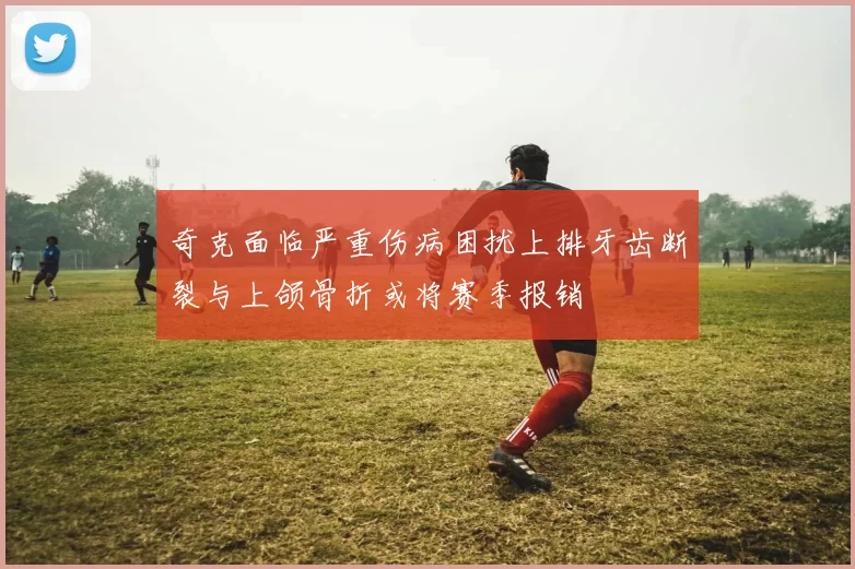 奇克面临严重伤病困扰上排牙齿断裂与上颌骨折或将赛季报销