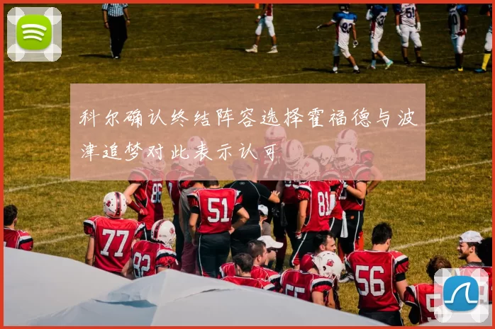 科尔确认终结阵容选择霍福德与波津追梦对此表示认可