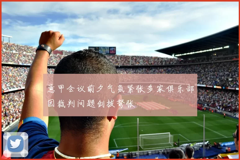 意甲会议前夕气氛紧张多家俱乐部因裁判问题剑拔弩张
