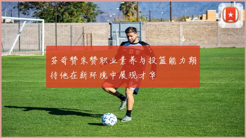 芬奇赞朱赞职业素养与投篮能力期待他在新环境中展现才华