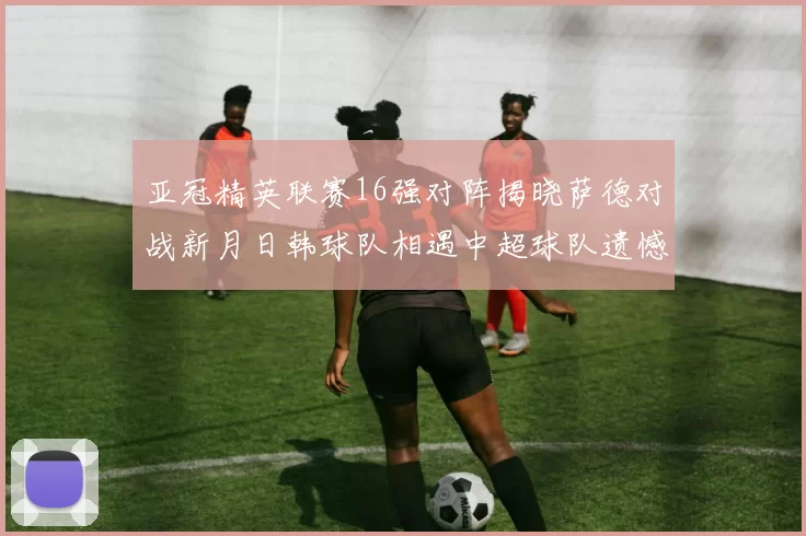 亚冠精英联赛16强对阵揭晓萨德对战新月日韩球队相遇中超球队遗憾出局