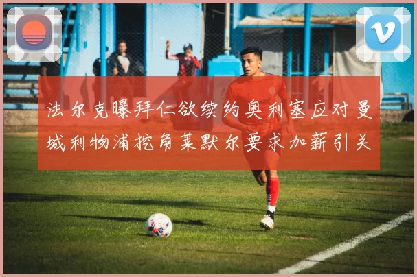 法尔克曝拜仁欲续约奥利塞应对曼城利物浦挖角莱默尔要求加薪引关注