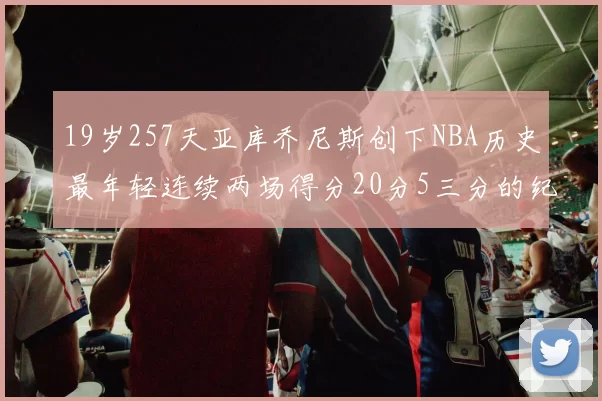 19岁257天亚库乔尼斯创下NBA历史最年轻连续两场得分20分5三分的纪录