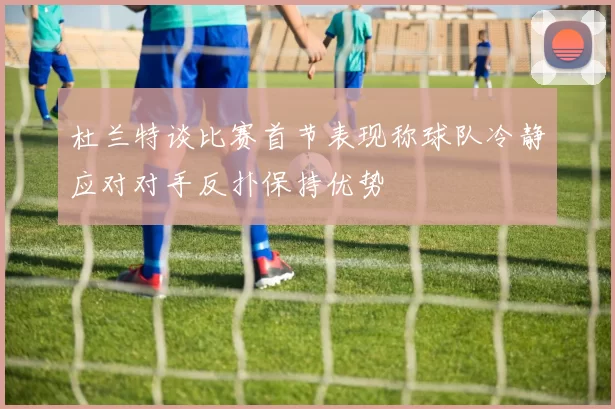杜兰特谈比赛首节表现称球队冷静应对对手反扑保持优势
