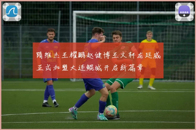 隋维杰王耀鹏赵健博王文轩龙廷威正式加盟大连鲲城开启新篇章