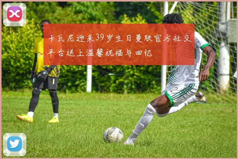 卡瓦尼迎来39岁生日曼联官方社交平台送上温馨祝福与回忆