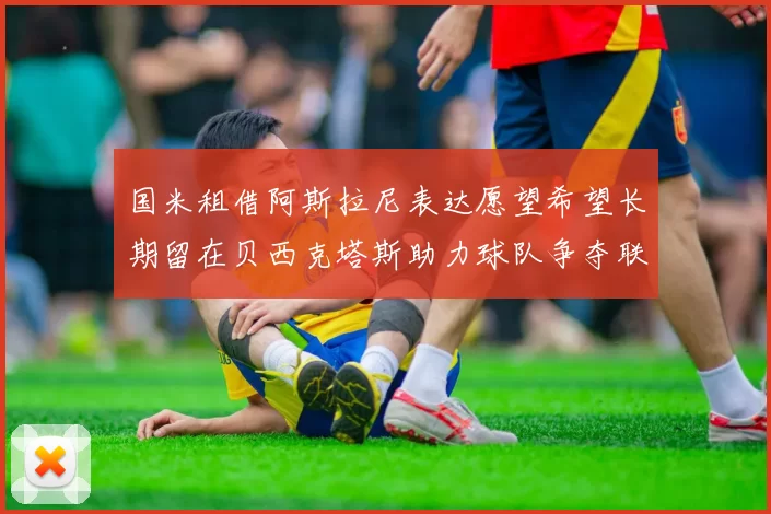 国米租借阿斯拉尼表达愿望希望长期留在贝西克塔斯助力球队争夺联赛冠军