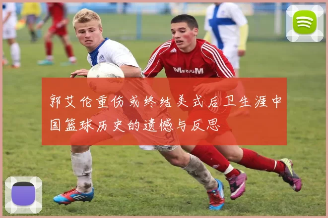 郭艾伦重伤或终结美式后卫生涯中国篮球历史的遗憾与反思