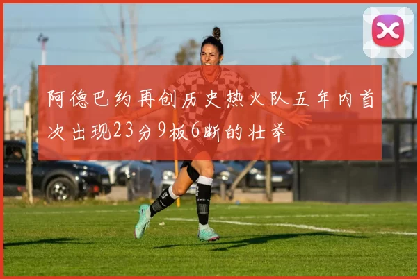 阿德巴约再创历史热火队五年内首次出现23分9板6断的壮举