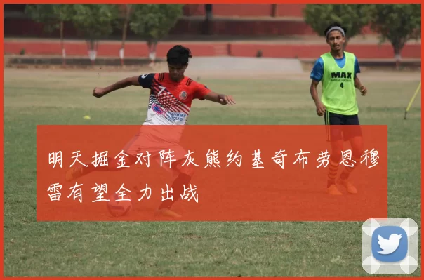 明天掘金对阵灰熊约基奇布劳恩穆雷有望全力出战