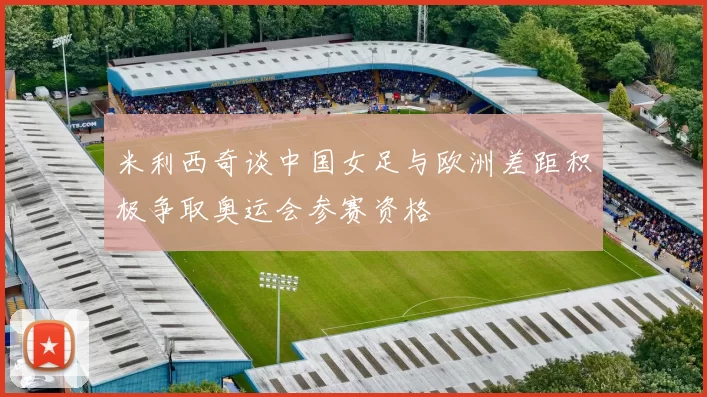 米利西奇谈中国女足与欧洲差距积极争取奥运会参赛资格