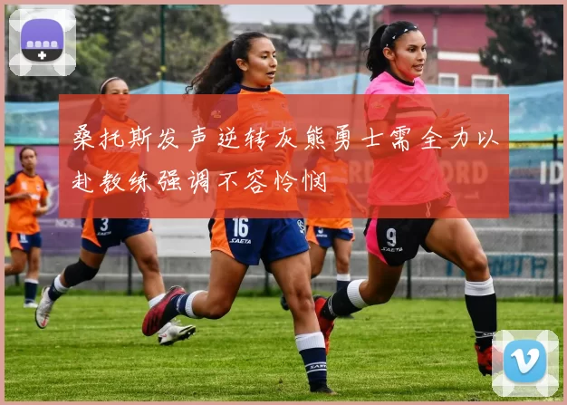 桑托斯发声逆转灰熊勇士需全力以赴教练强调不容怜悯