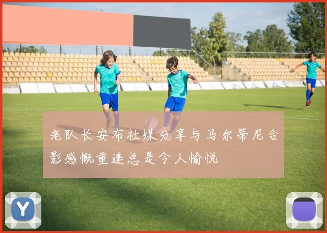 老队长安布社媒分享与马尔蒂尼合影感慨重逢总是令人愉悦