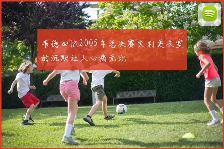 韦德回忆2005年总决赛失利更衣室的沉默让人心痛无比