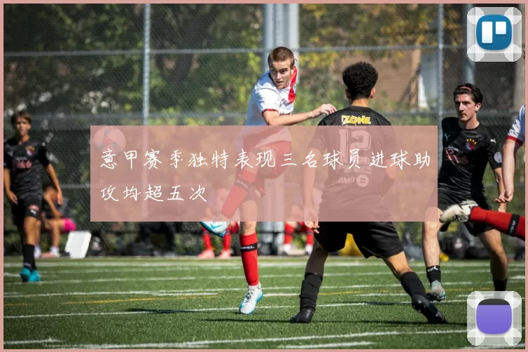 意甲赛季独特表现三名球员进球助攻均超五次