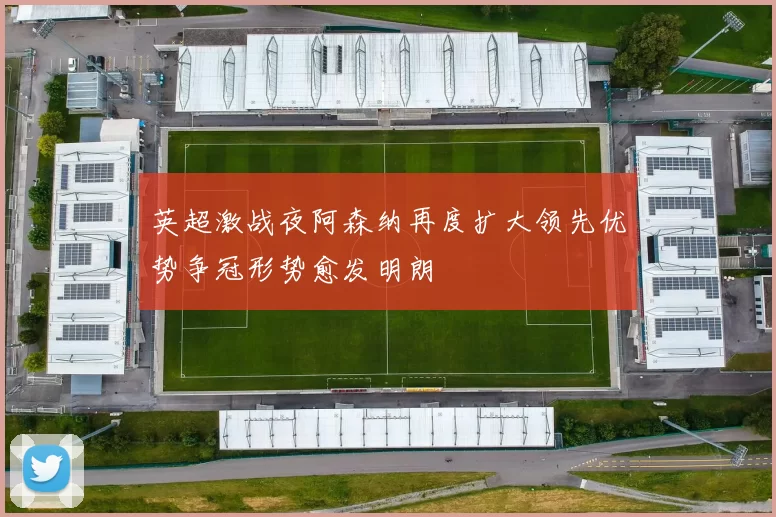 英超激战夜阿森纳再度扩大领先优势争冠形势愈发明朗