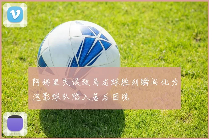 阿姆里失误致乌龙球胜利瞬间化为泡影球队陷入落后困境