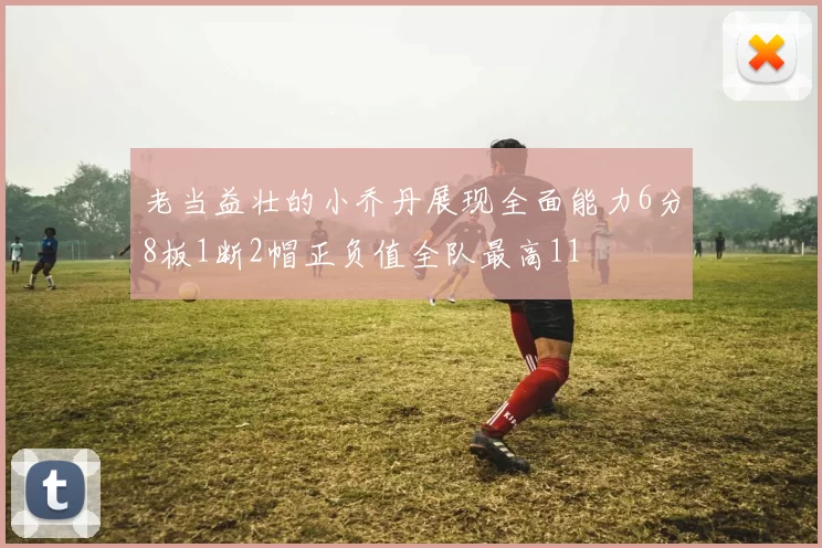 老当益壮的小乔丹展现全面能力6分8板1断2帽正负值全队最高11